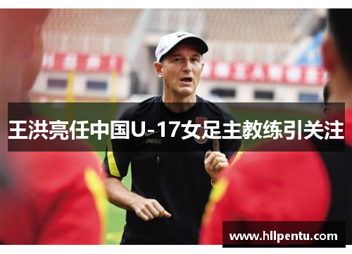 王洪亮任中国U-17女足主教练引关注
