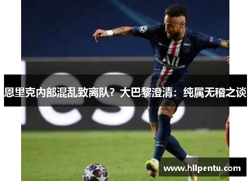 恩里克内部混乱致离队？大巴黎澄清：纯属无稽之谈
